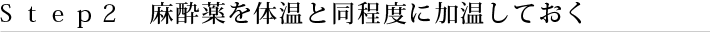 Ｓｔｅｐ２　麻酔薬を体温と同程度に加温しておく