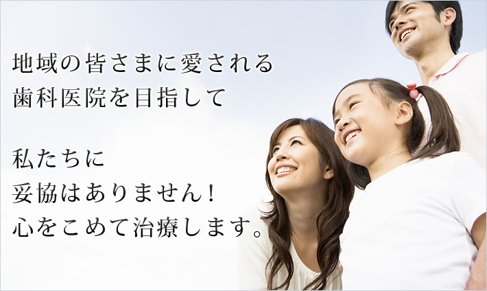 地域の皆さまに愛される歯科医院を目指して 私たちは、安易な妥協をしません！心をこめて治療します。