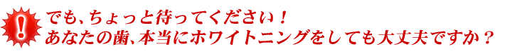 でも、ちょっと待ってください！ あなたの歯、本当にホワイトニングをしても大丈夫ですか？